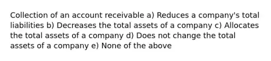 Collection of an account receivable a) Reduces a company's total liabilities b) Decreases the total assets of a company c) Allocates the total assets of a company d) Does not change the total assets of a company e) None of the above