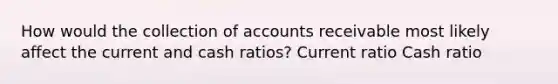 How would the collection of accounts receivable most likely affect the current and cash ratios? Current ratio Cash ratio