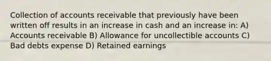 Collection of accounts receivable that previously have been written off results in an increase in cash and an increase in: A) Accounts receivable B) Allowance for uncollectible accounts C) Bad debts expense D) Retained earnings