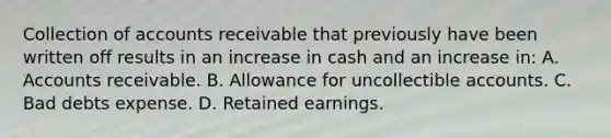 Collection of accounts receivable that previously have been written off results in an increase in cash and an increase in: A. Accounts receivable. B. Allowance for uncollectible accounts. C. Bad debts expense. D. Retained earnings.