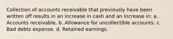 Collection of accounts receivable that previously have been written off results in an increase in cash and an increase in: a. Accounts receivable. b. Allowance for uncollectible accounts. c. Bad debts expense. d. Retained earnings.