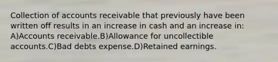 Collection of accounts receivable that previously have been written off results in an increase in cash and an increase in: A)Accounts receivable.B)Allowance for uncollectible accounts.C)Bad debts expense.D)Retained earnings.