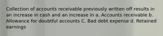 Collection of accounts receivable previously written off results in an increase in cash and an increase in a. Accounts receivable b. Allowance for doubtful accounts C. Bad debt expense d. Retained earnings