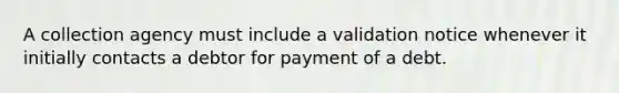 A collection agency must include a validation notice whenever it initially contacts a debtor for payment of a debt.