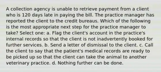 A collection agency is unable to retrieve payment from a client who is 120 days late in paying the bill. The practice manager has reported the client to the credit bureaus. Which of the following is the most appropriate next step for the practice manager to take? Select one: a. Flag the client's account in the practice's internal records so that the client is not inadvertently booked for further services. b. Send a letter of dismissal to the client. c. Call the client to say that the patient's medical records are ready to be picked up so that the client can take the animal to another veterinary practice. d. Nothing further can be done.