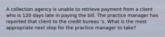 A collection agency is unable to retrieve payment from a client who is 120 days late in paying the bill. The practice manager has reported that client to the credit bureau 's. What is the most appropriate next step for the practice manager to take?