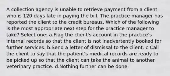 A collection agency is unable to retrieve payment from a client who is 120 days late in paying the bill. The practice manager has reported the client to the credit bureaus. Which of the following is the most appropriate next step for the practice manager to take? Select one: a.Flag the client's account in the practice's internal records so that the client is not inadvertently booked for further services. b.Send a letter of dismissal to the client. c.Call the client to say that the patient's medical records are ready to be picked up so that the client can take the animal to another veterinary practice. d.Nothing further can be done.