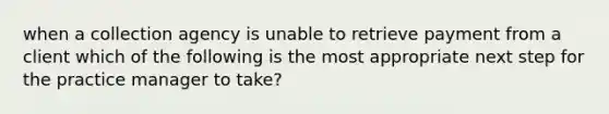 when a collection agency is unable to retrieve payment from a client which of the following is the most appropriate next step for the practice manager to take?