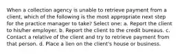 When a collection agency is unable to retrieve payment from a client, which of the following is the most appropriate next step for the practice manager to take? Select one: a. Report the client to his/her employer. b. Report the client to the credit bureaus. c. Contact a relative of the client and try to retrieve payment from that person. d. Place a lien on the client's house or business.