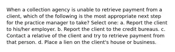 When a collection agency is unable to retrieve payment from a client, which of the following is the most appropriate next step for the practice manager to take? Select one: a. Report the client to his/her employer. b. Report the client to the credit bureaus. c. Contact a relative of the client and try to retrieve payment from that person. d. Place a lien on the client's house or business.