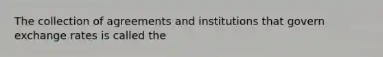 The collection of agreements and institutions that govern exchange rates is called the