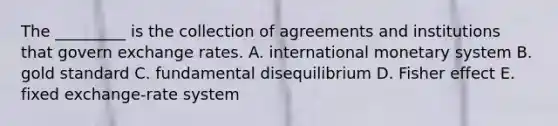 The​ _________ is the collection of agreements and institutions that govern exchange rates. A. international monetary system B. gold standard C. fundamental disequilibrium D. Fisher effect E. fixed​ exchange-rate system