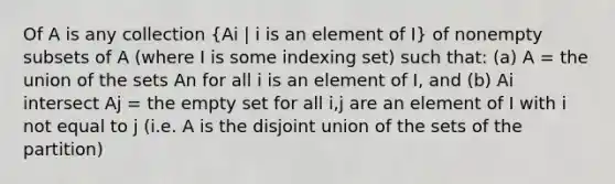 Of A is any collection (Ai | i is an element of I) of nonempty subsets of A (where I is some indexing set) such that: (a) A = the union of the sets An for all i is an element of I, and (b) Ai intersect Aj = the empty set for all i,j are an element of I with i not equal to j (i.e. A is the disjoint union of the sets of the partition)