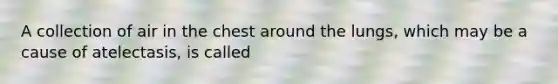 A collection of air in the chest around the lungs, which may be a cause of atelectasis, is called