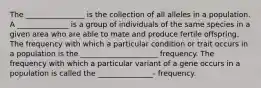 The ________________ is the collection of all alleles in a population. A ______________ is a group of individuals of the same species in a given area who are able to mate and produce fertile offspring. The frequency with which a particular condition or trait occurs in a population is the _____________________ frequency. The frequency with which a particular variant of a gene occurs in a population is called the _______________- frequency.