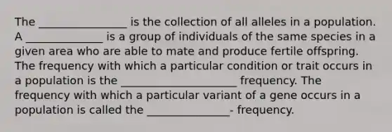 The ________________ is the collection of all alleles in a population. A ______________ is a group of individuals of the same species in a given area who are able to mate and produce fertile offspring. The frequency with which a particular condition or trait occurs in a population is the _____________________ frequency. The frequency with which a particular variant of a gene occurs in a population is called the _______________- frequency.