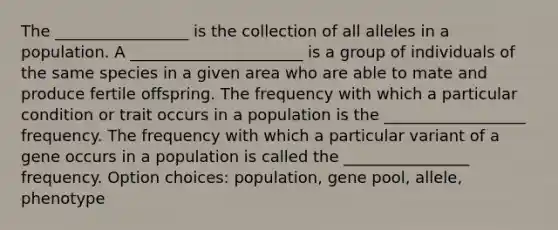 The _________________ is the collection of all alleles in a population. A ______________________ is a group of individuals of the same species in a given area who are able to mate and produce fertile offspring. The frequency with which a particular condition or trait occurs in a population is the __________________ frequency. The frequency with which a particular variant of a gene occurs in a population is called the ________________ frequency. Option choices: population, gene pool, allele, phenotype