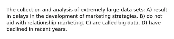 The collection and analysis of extremely large data sets: A) result in delays in the development of marketing strategies. B) do not aid with relationship marketing. C) are called big data. D) have declined in recent years.