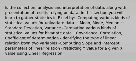 Is the collection, analysis and interpretation of data, along with presentation of results relying on data. In this section you will learn to gather statistics in Excel by: -Computing various kinds of statistical values for univariate data ~ Mean, Mode, Median ~ Standard Deviation, Variance -Computing various kinds of statistical values for bivariate data ~Covariance, Correlation, Coefficient of determination -Identifying the type of linear relation btwn two variables -Computing Slope and Intercept parameters of linear relation -Predicting Y value for a given X value using Linear Regression