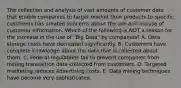 The collection and analysis of vast amounts of customer data that enable companies to target market their products to specific customers has created concerns about the use and misuse of customer information. Which of the following is NOT a reason for the increase in the use of​ "Big Data" by​ companies? A. Data storage costs have decreased significantly. B. Customers have complete knowledge about the data that is collected about them. C. Federal regulations fail to prevent companies from mining transaction data collected from customers. D. Targeted marketing reduces advertising costs. E. Data mining techniques have become very sophisticated.