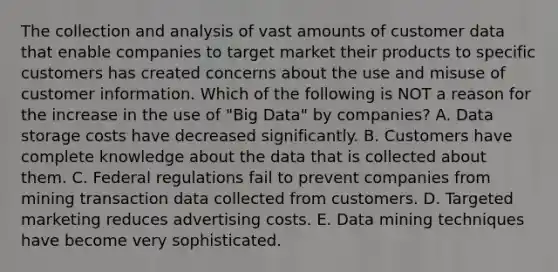 The collection and analysis of vast amounts of customer data that enable companies to target market their products to specific customers has created concerns about the use and misuse of customer information. Which of the following is NOT a reason for the increase in the use of​ "Big Data" by​ companies? A. Data storage costs have decreased significantly. B. Customers have complete knowledge about the data that is collected about them. C. Federal regulations fail to prevent companies from mining transaction data collected from customers. D. Targeted marketing reduces advertising costs. E. Data mining techniques have become very sophisticated.