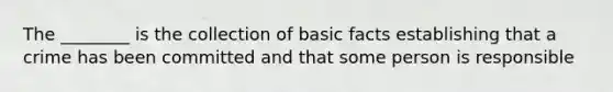 The ________ is the collection of basic facts establishing that a crime has been committed and that some person is responsible