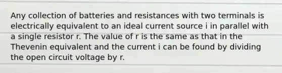 Any collection of batteries and resistances with two terminals is electrically equivalent to an ideal current source i in parallel with a single resistor r. The value of r is the same as that in the Thevenin equivalent and the current i can be found by dividing the open circuit voltage by r.