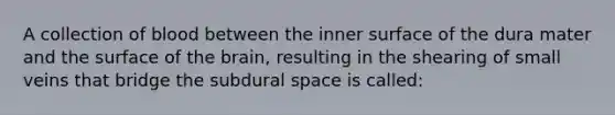 A collection of blood between the inner surface of the dura mater and the surface of the brain, resulting in the shearing of small veins that bridge the subdural space is called: