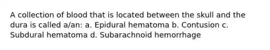 A collection of blood that is located between the skull and the dura is called a/an: a. Epidural hematoma b. Contusion c. Subdural hematoma d. Subarachnoid hemorrhage