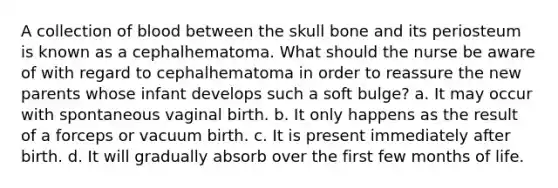 A collection of blood between the skull bone and its periosteum is known as a cephalhematoma. What should the nurse be aware of with regard to cephalhematoma in order to reassure the new parents whose infant develops such a soft bulge? a. It may occur with spontaneous vaginal birth. b. It only happens as the result of a forceps or vacuum birth. c. It is present immediately after birth. d. It will gradually absorb over the first few months of life.