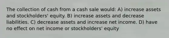 The collection of cash from a cash sale would: A) increase assets and stockholders' equity. B) increase assets and decrease liabilities. C) decrease assets and increase net income. D) have no effect on net income or stockholders' equity