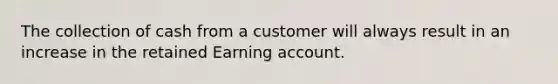 The collection of cash from a customer will always result in an increase in the retained Earning account.