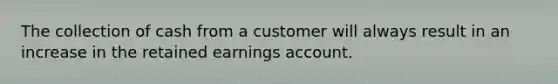 The collection of cash from a customer will always result in an increase in the retained earnings account.