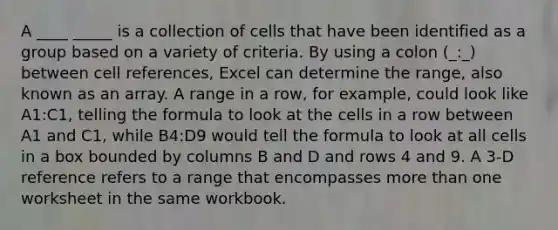 A ____ _____ is a collection of cells that have been identified as a group based on a variety of criteria. By using a colon (_:_) between cell references, Excel can determine the range, also known as an array. A range in a row, for example, could look like A1:C1, telling the formula to look at the cells in a row between A1 and C1, while B4:D9 would tell the formula to look at all cells in a box bounded by columns B and D and rows 4 and 9. A 3-D reference refers to a range that encompasses more than one worksheet in the same workbook.