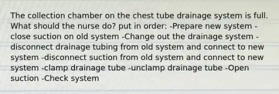 The collection chamber on the chest tube drainage system is full. What should the nurse do? put in order: -Prepare new system -close suction on old system -Change out the drainage system -disconnect drainage tubing from old system and connect to new system -disconnect suction from old system and connect to new system -clamp drainage tube -unclamp drainage tube -Open suction -Check system