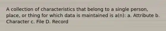 A collection of characteristics that belong to a single person, place, or thing for which data is maintained is a(n): a. Attribute b. Character c. File D. Record