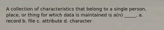 A collection of characteristics that belong to a single person, place, or thing for which data is maintained is a(n) _____. a. record b. file c. attribute d. character