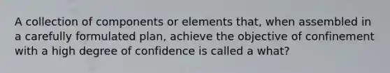 A collection of components or elements that, when assembled in a carefully formulated plan, achieve the objective of confinement with a high degree of confidence is called a what?