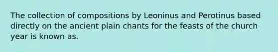 The collection of compositions by Leoninus and Perotinus based directly on the ancient plain chants for the feasts of the church year is known as.