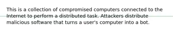 This is a collection of compromised computers connected to the Internet to perform a distributed task. Attackers distribute malicious software that turns a user's computer into a bot.