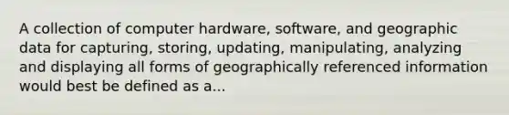 A collection of computer hardware, software, and geographic data for capturing, storing, updating, manipulating, analyzing and displaying all forms of geographically referenced information would best be defined as a...