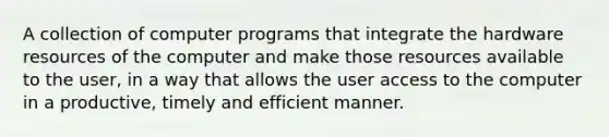 A collection of computer programs that integrate the hardware resources of the computer and make those resources available to the user, in a way that allows the user access to the computer in a productive, timely and efficient manner.