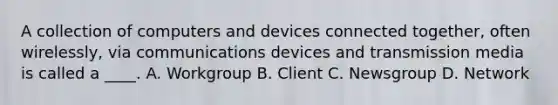 A collection of computers and devices connected together, often wirelessly, via communications devices and transmission media is called a ____. A. Workgroup B. Client C. Newsgroup D. Network