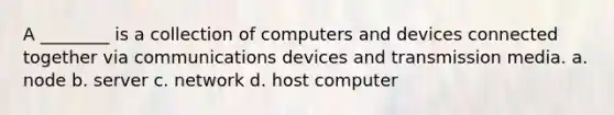 A ________ is a collection of computers and devices connected together via communications devices and transmission media. a. node b. server c. network d. host computer