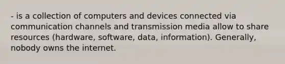 - is a collection of computers and devices connected via communication channels and transmission media allow to share resources (hardware, software, data, information). Generally, nobody owns the internet.