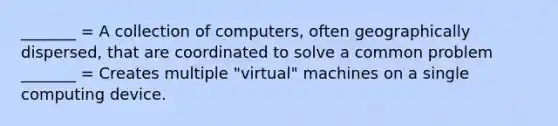 _______ = A collection of computers, often geographically dispersed, that are coordinated to solve a common problem _______ = Creates multiple "virtual" machines on a single computing device.