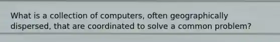 What is a collection of computers, often geographically dispersed, that are coordinated to solve a common problem?