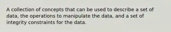 A collection of concepts that can be used to describe a set of data, the operations to manipulate the data, and a set of integrity constraints for the data.