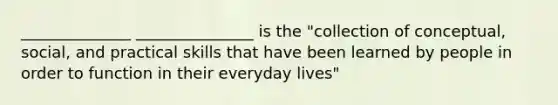 ______________ _______________ is the "collection of conceptual, social, and practical skills that have been learned by people in order to function in their everyday lives"