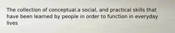 The collection of conceptual.a social, and practical skills that have been learned by people in order to function in everyday lives